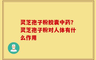 灵芝孢子粉胶囊中药？灵芝孢子粉对人体有什么作用