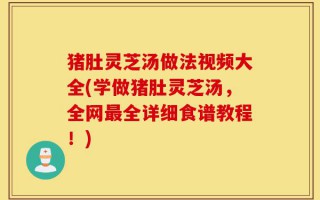 猪肚灵芝汤做法视频大全(学做猪肚灵芝汤，全网最全详细食谱教程！)