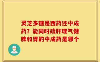 灵芝多糖是西药还中成药？能同时疏肝理气健脾和胃的中成药是哪个