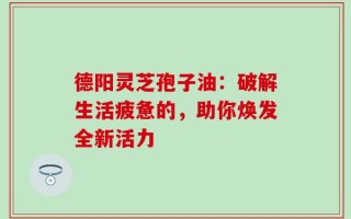 德阳灵芝孢子油：破解生活疲惫的，助你焕发全新活力