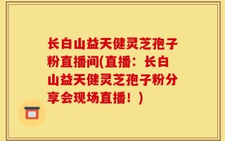 长白山益天健灵芝孢子粉直播间(直播：长白山益天健灵芝孢子粉分享会现场直播！)