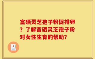 富硒灵芝孢子粉促排卵？了解富硒灵芝孢子粉对女性生育的帮助？
