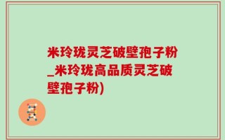 米玲珑灵芝破壁孢子粉_米玲珑高品质灵芝破壁孢子粉)