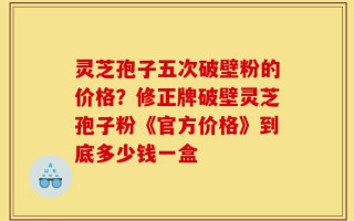 灵芝孢子五次破壁粉的价格？修正牌破壁灵芝孢子粉《官方价格》到底多少钱一盒