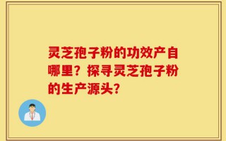 灵芝孢子粉的功效产自哪里？探寻灵芝孢子粉的生产源头？