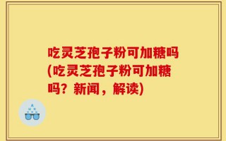 吃灵芝孢子粉可加糖吗(吃灵芝孢子粉可加糖吗？新闻，解读)