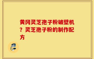 黄冈灵芝孢子粉破壁机？灵芝孢子粉的制作配方
