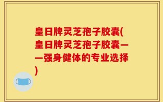 皇日牌灵芝孢子胶囊(皇日牌灵芝孢子胶囊——强身健体的专业选择)