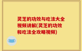 灵芝的功效与吃法大全视频讲解(灵芝的功效和吃法全攻略视频)