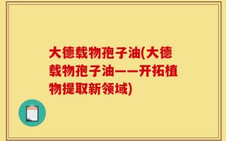 大德载物孢子油(大德载物孢子油——开拓植物提取新领域)