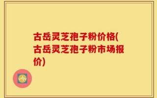 古岳灵芝孢子粉价格(古岳灵芝孢子粉市场报价)
