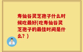 寿仙谷灵芝孢子什么时候吃最好(吃寿仙谷灵芝孢子的最佳时间是什么？)