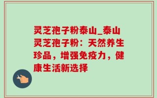 灵芝孢子粉泰山_泰山灵芝孢子粉：天然养生珍品，增强免疫力，健康生活新选择
