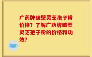 广药牌破壁灵芝孢子粉价格？了解广药牌破壁灵芝孢子粉的价格和功效？