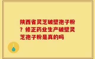 陕西省灵芝破壁孢子粉？修正药业生产破壁灵芝孢子粉是真的吗