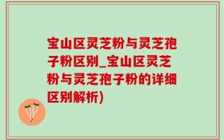 宝山区灵芝粉与灵芝孢子粉区别_宝山区灵芝粉与灵芝孢子粉的详细区别解析)