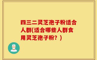四三二灵芝孢子粉适合人群(适合哪些人群食用灵芝孢子粉？)