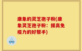 康象的灵芝孢子粉(康象灵芝孢子粉：提高免疫力的好帮手)