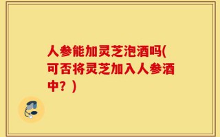 人参能加灵芝泡酒吗(可否将灵芝加入人参酒中？)