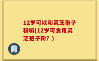 12岁可以和灵芝孢子粉嘛(12岁可食用灵芝孢子粉？)