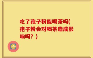 吃了孢子粉能喝茶吗(孢子粉会对喝茶造成影响吗？)