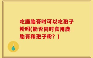 吃鹿胎膏时可以吃孢子粉吗(能否同时食用鹿胎膏和孢子粉？)