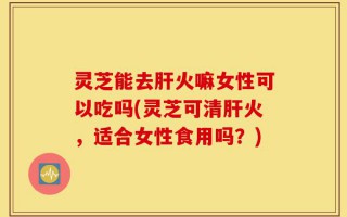 灵芝能去肝火嘛女性可以吃吗(灵芝可清肝火，适合女性食用吗？)