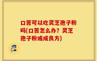 口苦可以吃灵芝孢子粉吗(口苦怎么办？灵芝孢子粉或成良方)