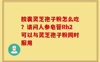 胶囊灵芝孢子粉怎么吃？请问人参皂苷Rh2可以与灵芝孢子粉同时服用