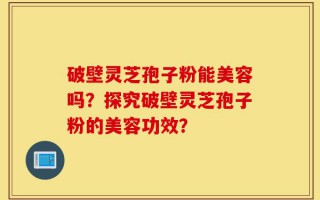 破壁灵芝孢子粉能美容吗？探究破壁灵芝孢子粉的美容功效？