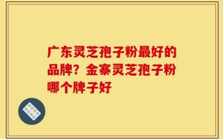 广东灵芝孢子粉最好的品牌？金寨灵芝孢子粉哪个牌子好