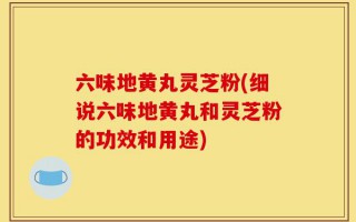六味地黄丸灵芝粉(细说六味地黄丸和灵芝粉的功效和用途)