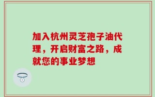 加入杭州灵芝孢子油代理，开启财富之路，成就您的事业梦想
