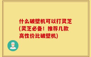 什么破壁机可以打灵芝(灵芝必备！推荐几款高性价比破壁机)