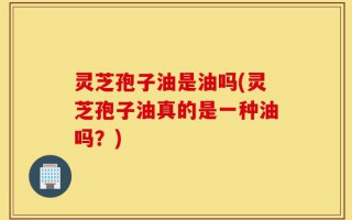 灵芝孢子油是油吗(灵芝孢子油真的是一种油吗？)