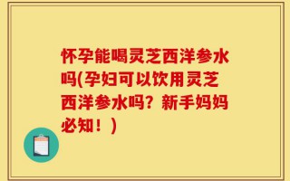 怀孕能喝灵芝西洋参水吗(孕妇可以饮用灵芝西洋参水吗？新手妈妈必知！)