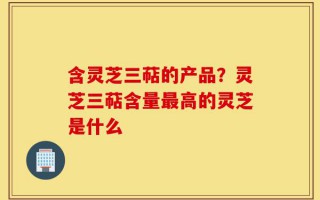 含灵芝三萜的产品？灵芝三萜含量最高的灵芝是什么
