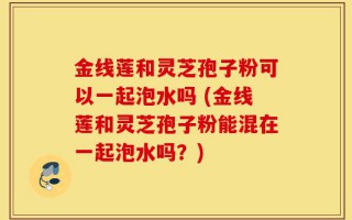 金线莲和灵芝孢子粉可以一起泡水吗 (金线莲和灵芝孢子粉能混在一起泡水吗？)