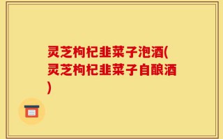 灵芝枸杞韭菜子泡酒(灵芝枸杞韭菜子自酿酒)
