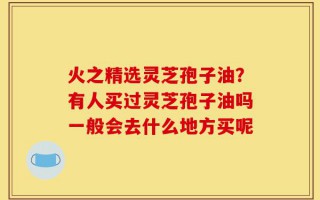 火之精选灵芝孢子油？有人买过灵芝孢子油吗一般会去什么地方买呢