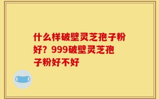 什么样破壁灵芝孢子粉好？999破壁灵芝孢子粉好不好