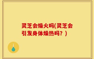 灵芝会燥火吗(灵芝会引发身体燥热吗？)