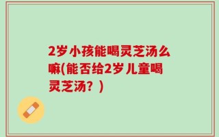 2岁小孩能喝灵芝汤么嘛(能否给2岁儿童喝灵芝汤？)