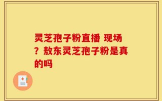 灵芝孢子粉直播 现场？敖东灵芝孢子粉是真的吗