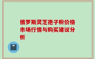 俄罗斯灵芝孢子粉价格市场行情与购买建议分析