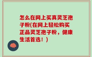 怎么在网上买真灵芝孢子粉(在网上轻松购买正品灵芝孢子粉，健康生活首选！)
