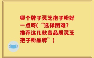 哪个牌子灵芝孢子粉好一点呀(“选择困难？推荐这几款高品质灵芝孢子粉品牌”)
