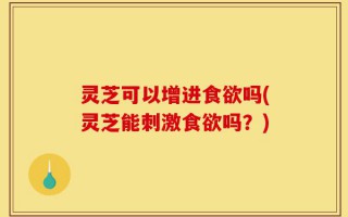 灵芝可以增进食欲吗(灵芝能刺激食欲吗？)