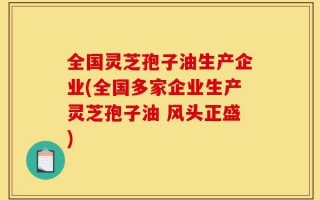 全国灵芝孢子油生产企业(全国多家企业生产灵芝孢子油 风头正盛)
