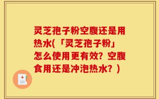 灵芝孢子粉空腹还是用热水(「灵芝孢子粉」怎么使用更有效？空腹食用还是冲泡热水？)